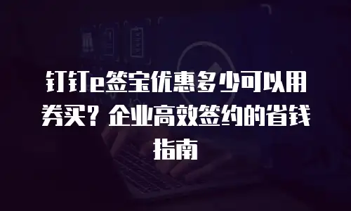 钉钉e签宝优惠多少可以用券买？企业高效签约的省钱指南