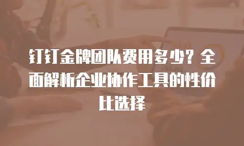 钉钉金牌团队费用多少？全面解析企业协作工具的性价比选择