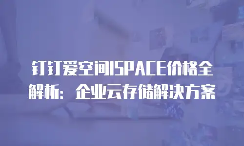钉钉爱空间ISPACE价格全解析：企业云存储解决方案