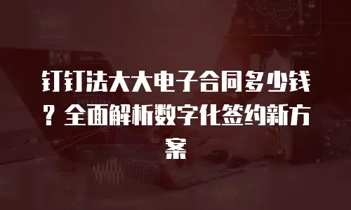 钉钉法大大电子合同多少钱？全面解析数字化签约新方案