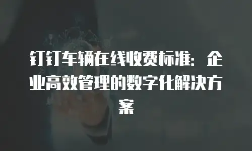 钉钉车辆在线收费标准：企业高效管理的数字化解决方案