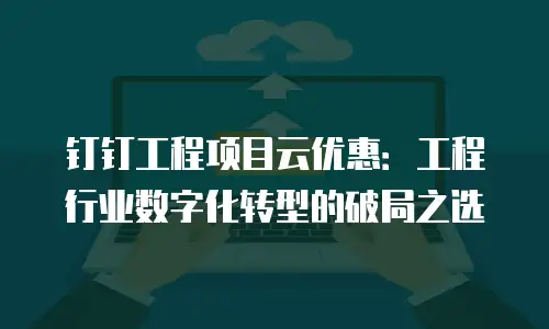 钉钉工程项目云优惠：工程行业数字化转型的破局之选