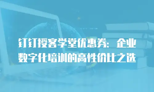 钉钉授客学堂优惠券：企业数字化培训的高性价比之选