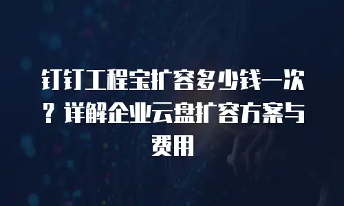钉钉工程宝扩容多少钱一次？详解企业云盘扩容方案与费用