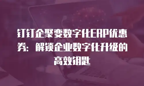 钉钉企聚变数字化ERP优惠券：解锁企业数字化升级的高效钥匙