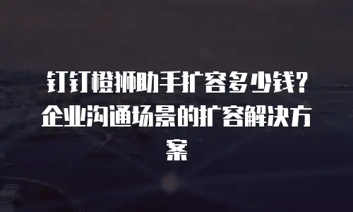 钉钉橙狮助手扩容多少钱？企业沟通场景的扩容解决方案