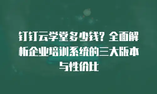 钉钉云学堂多少钱？全面解析企业培训系统的三大版本与性价比