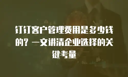 钉钉客户管理费用是多少钱的？一文讲清企业选择的关键考量