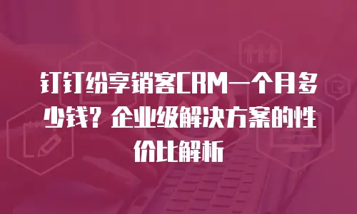 钉钉纷享销客CRM一个月多少钱？企业级解决方案的性价比解析