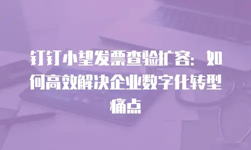 钉钉小望发票查验扩容：如何高效解决企业数字化转型痛点