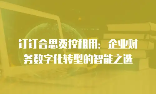 钉钉合思费控租用：企业财务数字化转型的智能之选