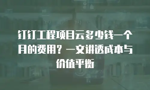 钉钉工程项目云多少钱一个月的费用？一文讲透成本与价值平衡