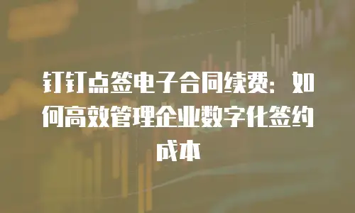 钉钉点签电子合同续费：如何高效管理企业数字化签约成本