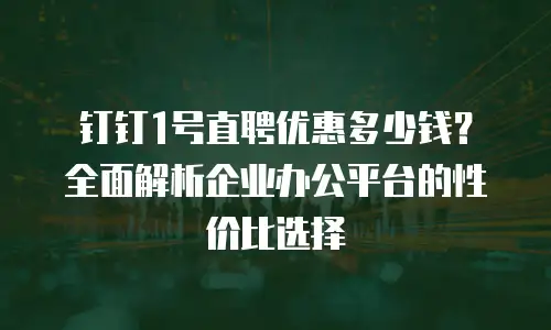 钉钉1号直聘优惠多少钱？全面解析企业办公平台的性价比选择