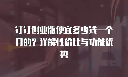 钉钉创业版便宜多少钱一个月的？详解性价比与功能优势
