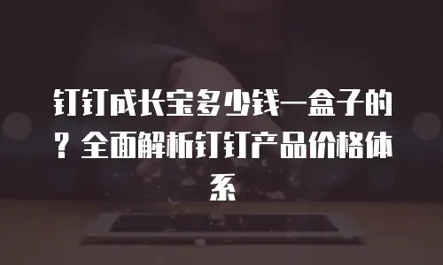 钉钉成长宝多少钱一盒子的？全面解析钉钉产品价格体系