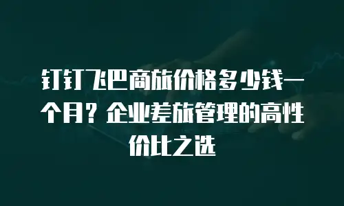 钉钉飞巴商旅价格多少钱一个月？企业差旅管理的高性价比之选