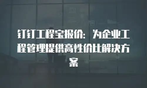 钉钉工程宝报价：为企业工程管理提供高性价比解决方案