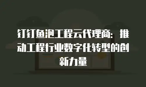 钉钉鱼泡工程云代理商：推动工程行业数字化转型的创新力量