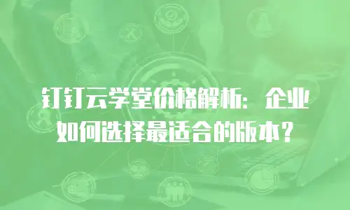 钉钉云学堂价格解析：企业如何选择最适合的版本？