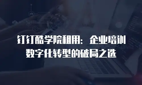 钉钉酷学院租用：企业培训数字化转型的破局之选