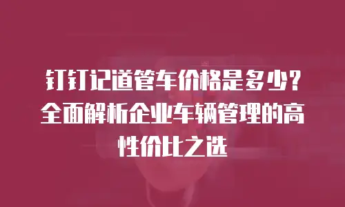 钉钉记道管车价格是多少？全面解析企业车辆管理的高性价比之选