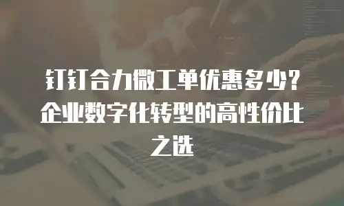 钉钉合力微工单优惠多少？企业数字化转型的高性价比之选