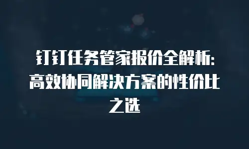 钉钉任务管家报价全解析：高效协同解决方案的性价比之选