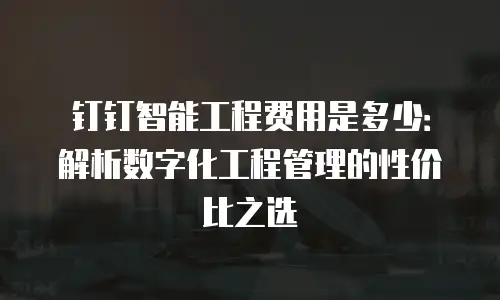钉钉智能工程费用是多少：解析数字化工程管理的性价比之选