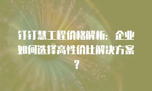 钉钉慧工程价格解析：企业如何选择高性价比解决方案？