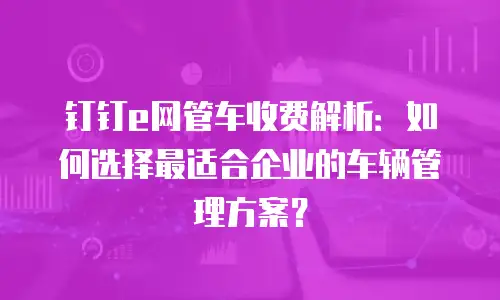 钉钉e网管车收费解析：如何选择最适合企业的车辆管理方案？