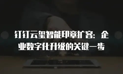 钉钉云玺智能印章扩容：企业数字化升级的关键一步