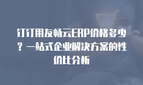 钉钉用友畅云ERP价格多少？一站式企业解决方案的性价比分析