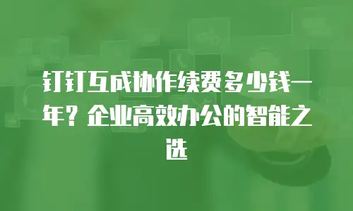 钉钉互成协作续费多少钱一年？企业高效办公的智能之选