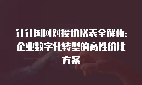 钉钉国网对接价格表全解析：企业数字化转型的高性价比方案