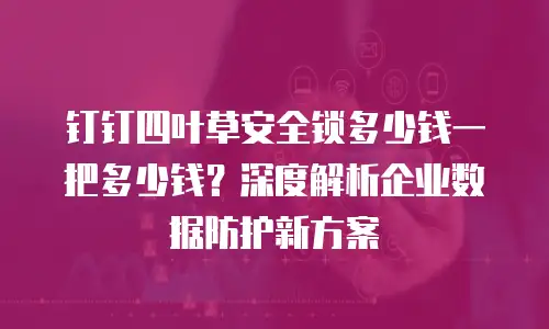钉钉四叶草安全锁多少钱一把多少钱？深度解析企业数据防护新方案