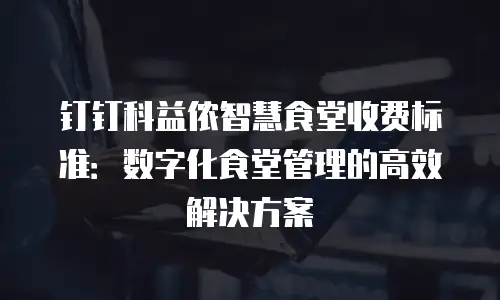 钉钉科益侬智慧食堂收费标准：数字化食堂管理的高效解决方案