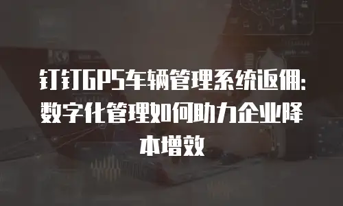 钉钉GPS车辆管理系统返佣：数字化管理如何助力企业降本增效