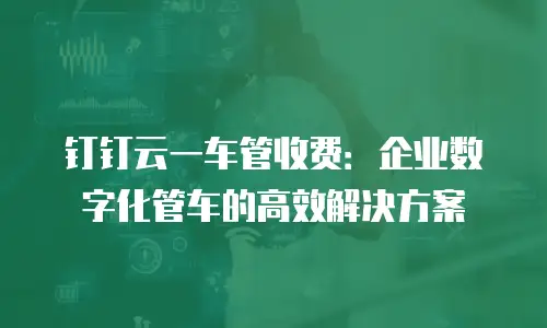 钉钉云一车管收费：企业数字化管车的高效解决方案