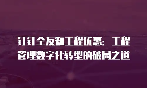 钉钉仝友知工程优惠：工程管理数字化转型的破局之道