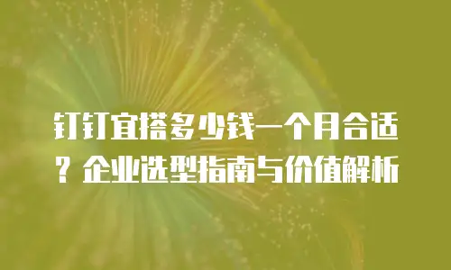 钉钉宜搭多少钱一个月合适？企业选型指南与价值解析