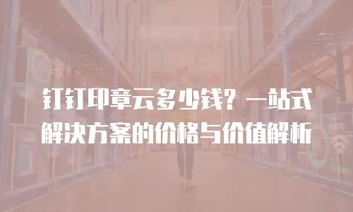 钉钉印章云多少钱？一站式解决方案的价格与价值解析