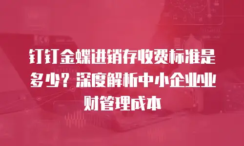 钉钉金蝶进销存收费标准是多少？深度解析中小企业业财管理成本