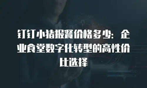 钉钉小猪报餐价格多少：企业食堂数字化转型的高性价比选择