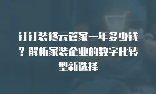 钉钉装修云管家一年多少钱？解析家装企业的数字化转型新选择