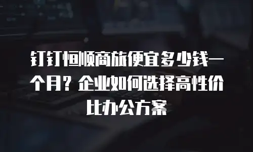 钉钉恒顺商旅便宜多少钱一个月？企业如何选择高性价比办公方案