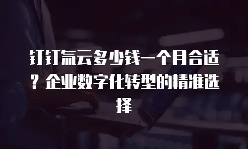 钉钉氚云多少钱一个月合适？企业数字化转型的精准选择