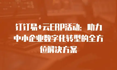 钉钉易+云ERP活动：助力中小企业数字化转型的全方位解决方案