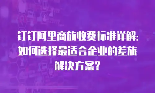 钉钉阿里商旅收费标准详解：如何选择最适合企业的差旅解决方案？
