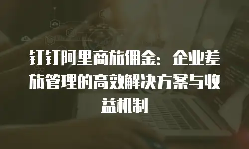 钉钉阿里商旅佣金：企业差旅管理的高效解决方案与收益机制